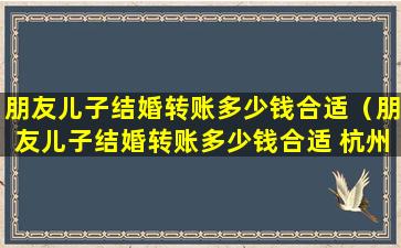 朋友儿子结婚转账多少钱合适（朋友儿子结婚转账多少钱合适 杭州）